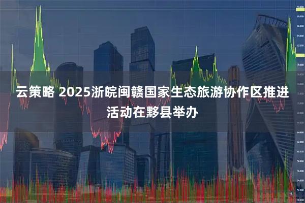 云策略 2025浙皖闽赣国家生态旅游协作区推进活动在黟县举办