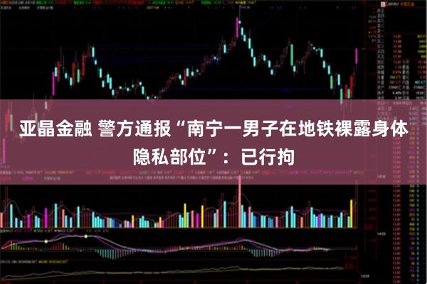 亚晶金融 警方通报“南宁一男子在地铁裸露身体隐私部位”：已行拘