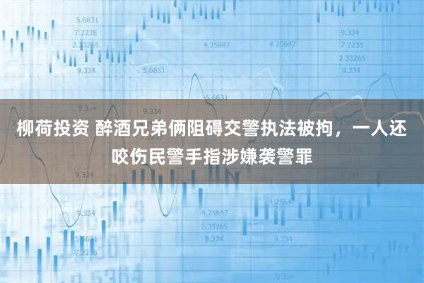 柳荷投资 醉酒兄弟俩阻碍交警执法被拘，一人还咬伤民警手指涉嫌袭警罪