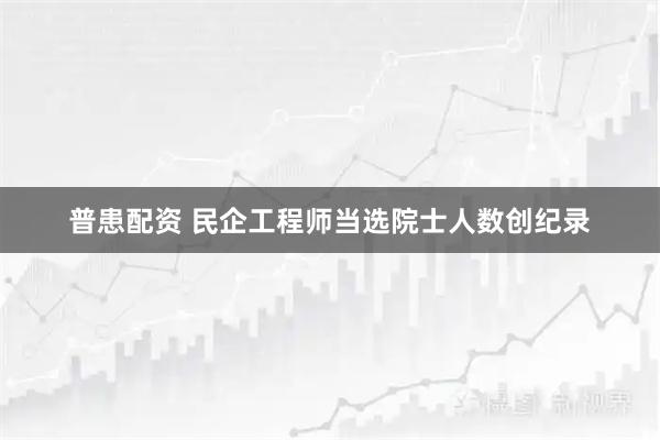 普患配资 民企工程师当选院士人数创纪录