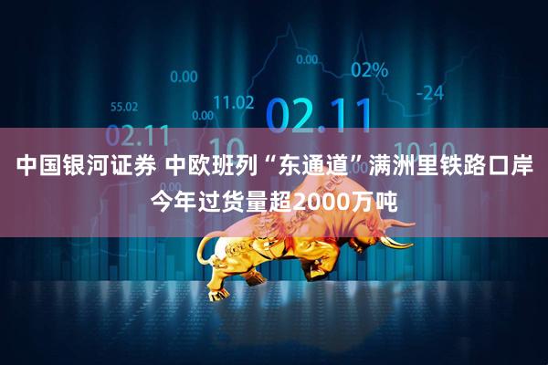 中国银河证券 中欧班列“东通道”满洲里铁路口岸今年过货量超2000万吨