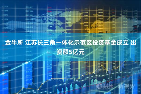 金牛所 江苏长三角一体化示范区投资基金成立 出资额5亿元