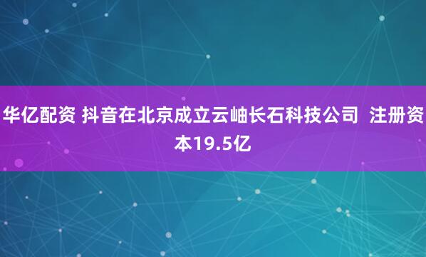 华亿配资 抖音在北京成立云岫长石科技公司  注册资本19.5亿