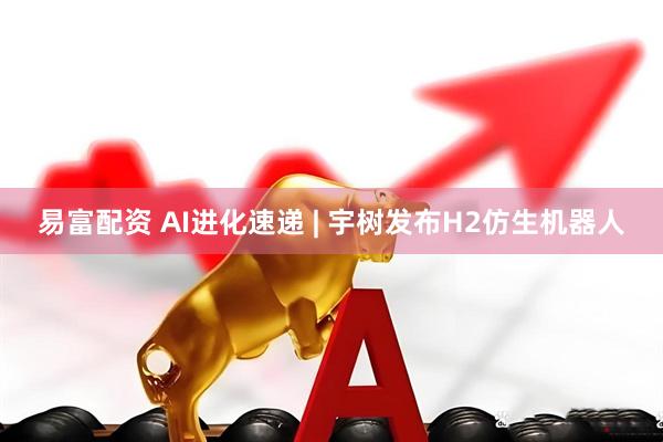 易富配资 AI进化速递 | 宇树发布H2仿生机器人