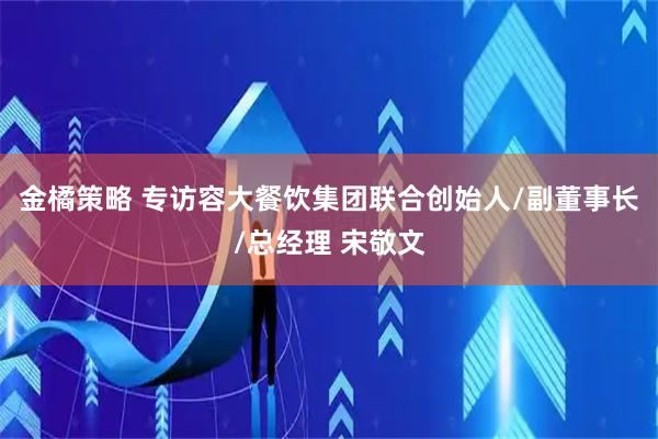 金橘策略 专访容大餐饮集团联合创始人/副董事长/总经理 宋敬文