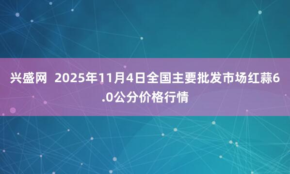 兴盛网  2025年11月4日全国主要批发市场红蒜6.0公分价格行情