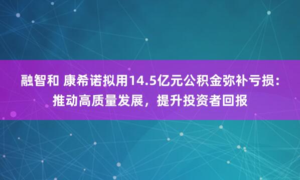 融智和 康希诺拟用14.5亿元公积金弥补亏损:推动高质量发展,提升投资者回报