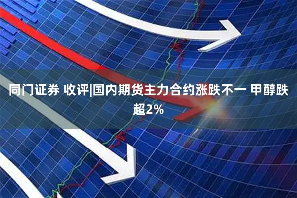 同门证券 收评|国内期货主力合约涨跌不一 甲醇跌超2%