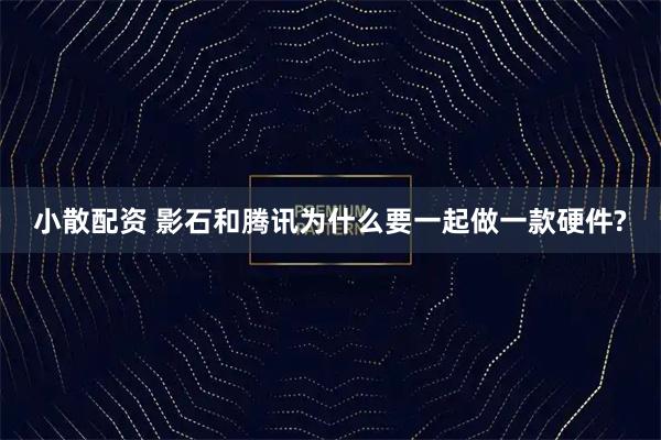 小散配资 影石和腾讯为什么要一起做一款硬件?