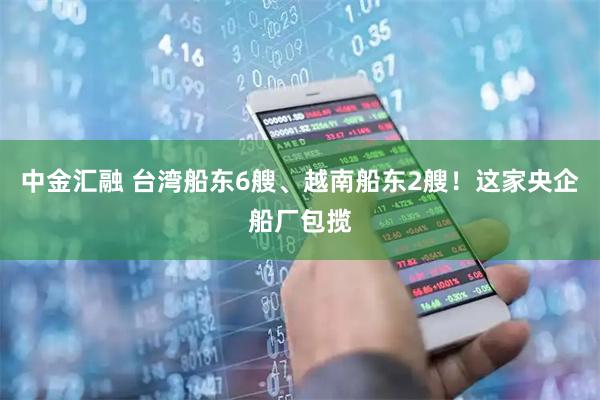 中金汇融 台湾船东6艘、越南船东2艘!这家央企船厂包揽