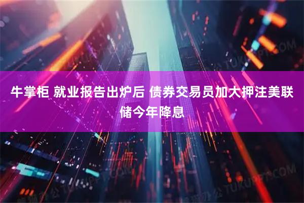 牛掌柜 就业报告出炉后 债券交易员加大押注美联储今年降息