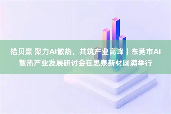 拾贝赢 聚力AI散热,共筑产业高峰|东莞市AI散热产业发展研讨会在思泉新材圆满举行
