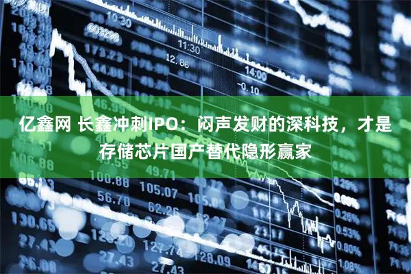 亿鑫网 长鑫冲刺IPO:闷声发财的深科技,才是存储芯片国产替代隐形赢家
