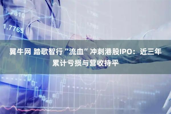 翼牛网 踏歌智行“流血”冲刺港股IPO：近三年累计亏损与营收持平